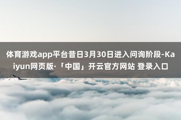 体育游戏app平台昔日3月30日进入问询阶段-Kaiyun网页版·「中国」开云官方网站 登录入口
