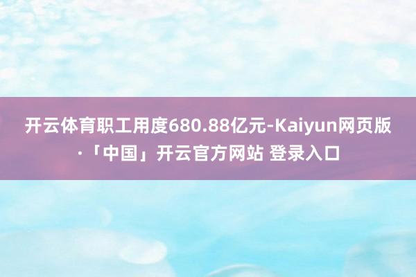 开云体育职工用度680.88亿元-Kaiyun网页版·「中国」开云官方网站 登录入口