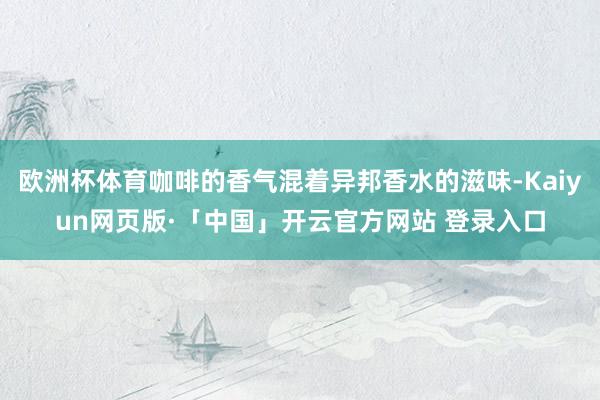欧洲杯体育咖啡的香气混着异邦香水的滋味-Kaiyun网页版·「中国」开云官方网站 登录入口