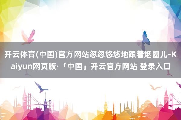 开云体育(中国)官方网站忽忽悠悠地跟着烟圈儿-Kaiyun网页版·「中国」开云官方网站 登录入口