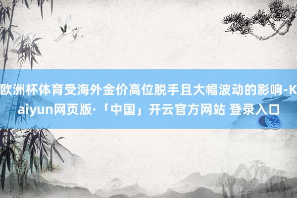 欧洲杯体育受海外金价高位脱手且大幅波动的影响-Kaiyun网页版·「中国」开云官方网站 登录入口