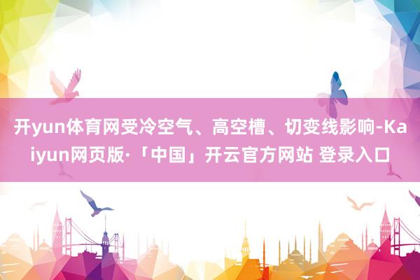 开yun体育网受冷空气、高空槽、切变线影响-Kaiyun网页版·「中国」开云官方网站 登录入口