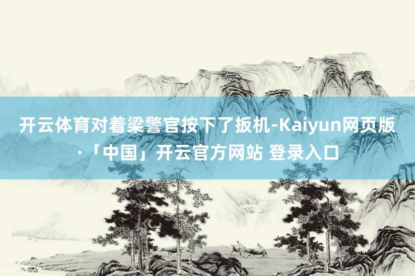 开云体育对着梁警官按下了扳机-Kaiyun网页版·「中国」开云官方网站 登录入口